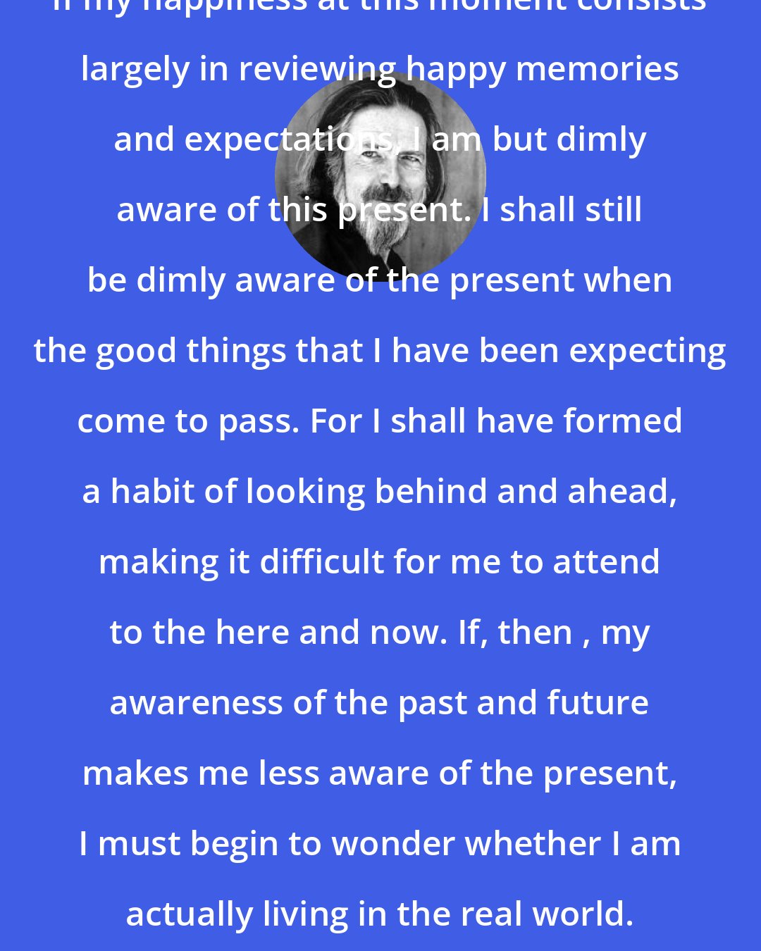 Alan Watts: If my happiness at this moment consists largely in reviewing happy memories and expectations, I am but dimly aware of this present. I shall still be dimly aware of the present when the good things that I have been expecting come to pass. For I shall have formed a habit of looking behind and ahead, making it difficult for me to attend to the here and now. If, then , my awareness of the past and future makes me less aware of the present, I must begin to wonder whether I am actually living in the real world.