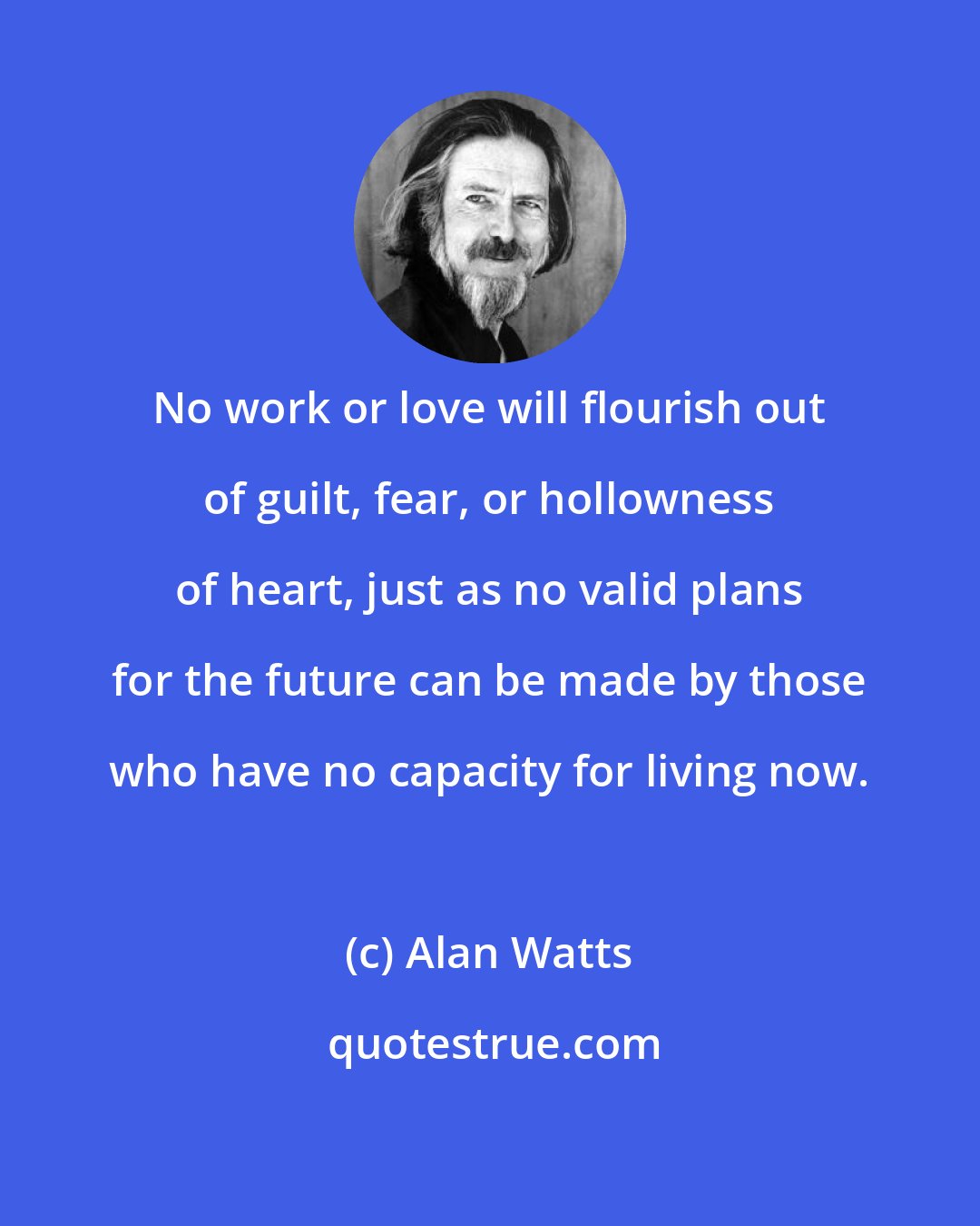 Alan Watts: No work or love will flourish out of guilt, fear, or hollowness of heart, just as no valid plans for the future can be made by those who have no capacity for living now.