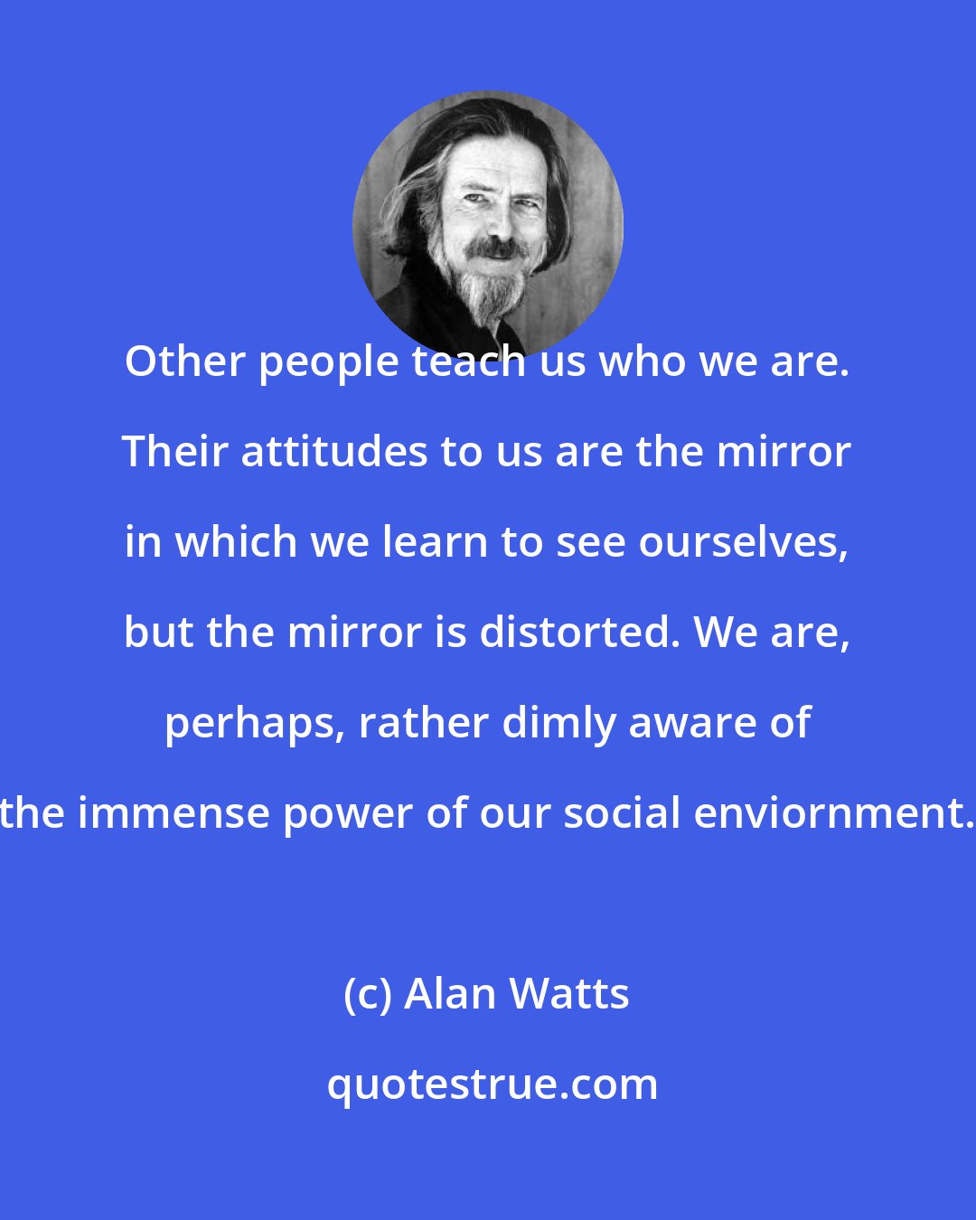 Alan Watts: Other people teach us who we are. Their attitudes to us are the mirror in which we learn to see ourselves, but the mirror is distorted. We are, perhaps, rather dimly aware of the immense power of our social enviornment.