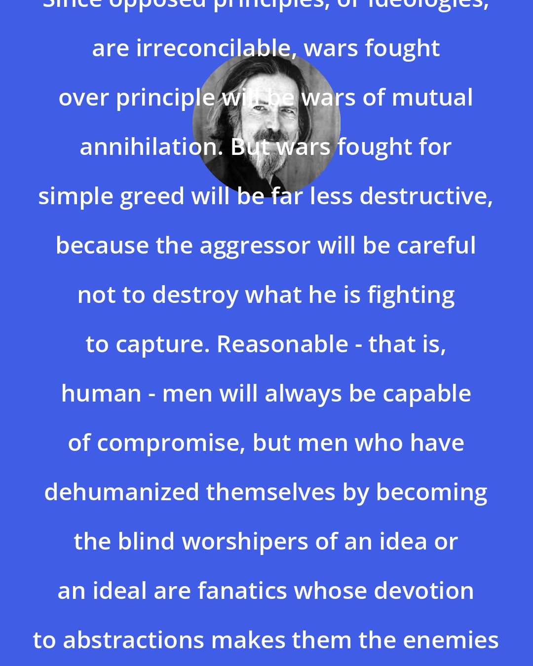 Alan Watts: Since opposed principles, or ideologies, are irreconcilable, wars fought over principle will be wars of mutual annihilation. But wars fought for simple greed will be far less destructive, because the aggressor will be careful not to destroy what he is fighting to capture. Reasonable - that is, human - men will always be capable of compromise, but men who have dehumanized themselves by becoming the blind worshipers of an idea or an ideal are fanatics whose devotion to abstractions makes them the enemies of life.