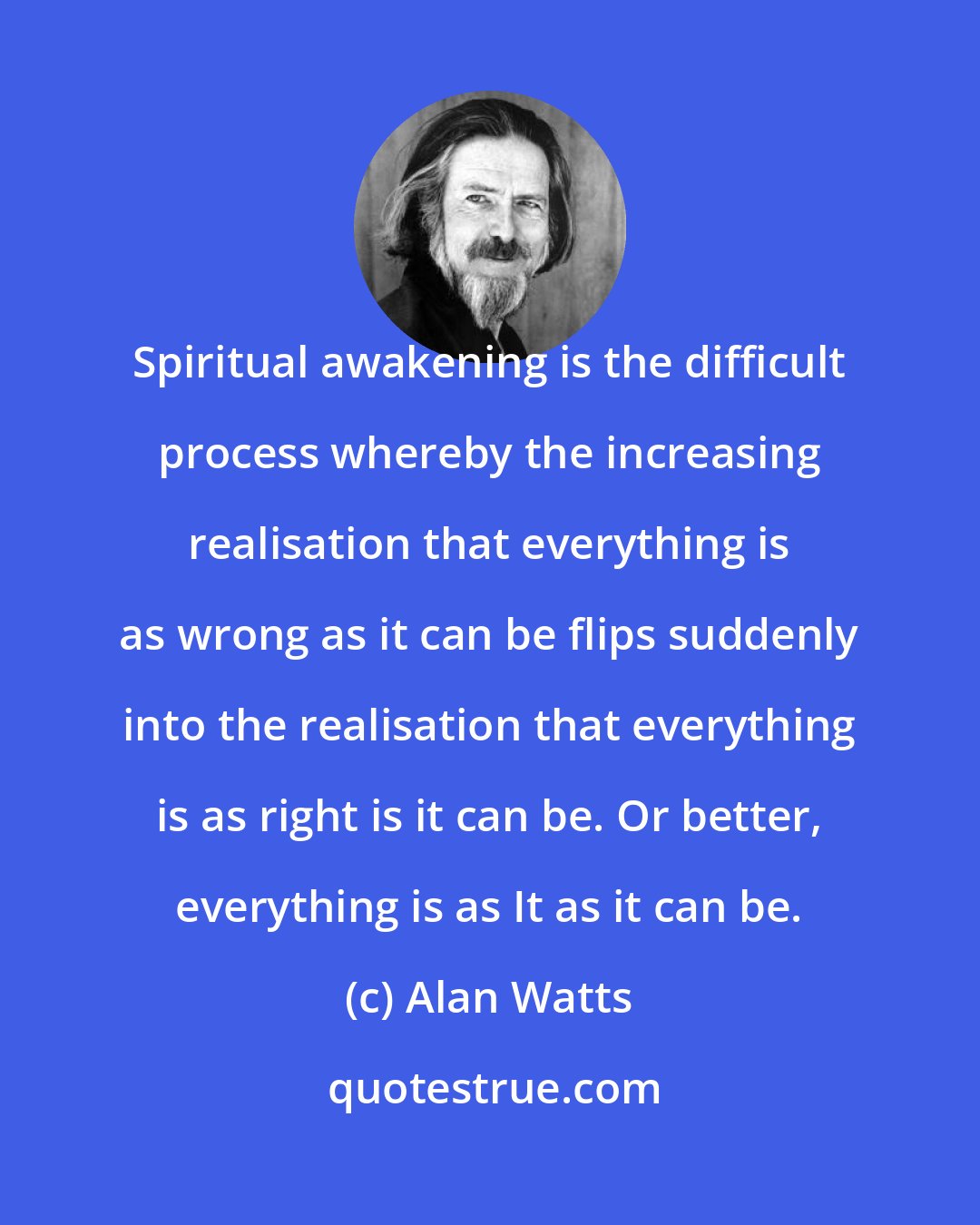 Alan Watts: Spiritual awakening is the difficult process whereby the increasing realisation that everything is as wrong as it can be flips suddenly into the realisation that everything is as right is it can be. Or better, everything is as It as it can be.