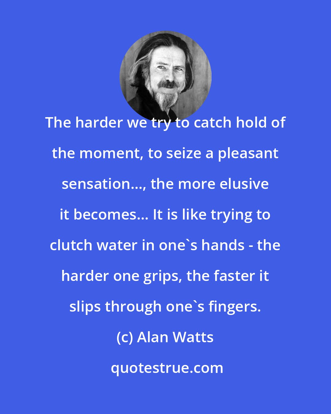 Alan Watts: The harder we try to catch hold of the moment, to seize a pleasant sensation..., the more elusive it becomes... It is like trying to clutch water in one's hands - the harder one grips, the faster it slips through one's fingers.