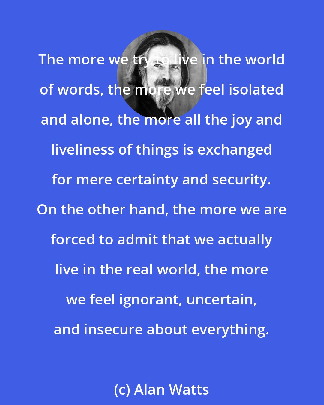 Alan Watts: The more we try to live in the world of words, the more we feel isolated and alone, the more all the joy and liveliness of things is exchanged for mere certainty and security. On the other hand, the more we are forced to admit that we actually live in the real world, the more we feel ignorant, uncertain, and insecure about everything.