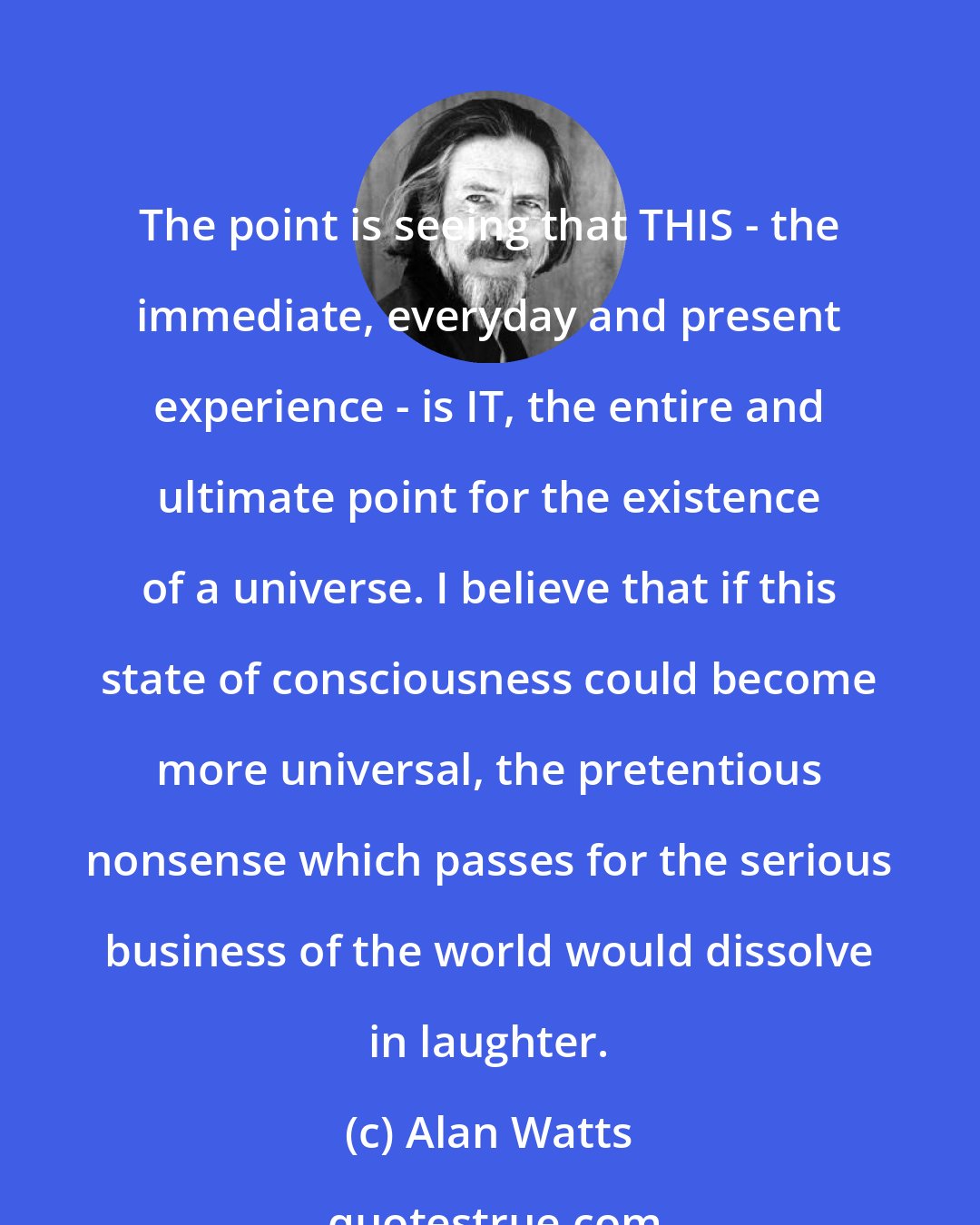 Alan Watts: The point is seeing that THIS - the immediate, everyday and present experience - is IT, the entire and ultimate point for the existence of a universe. I believe that if this state of consciousness could become more universal, the pretentious nonsense which passes for the serious business of the world would dissolve in laughter.