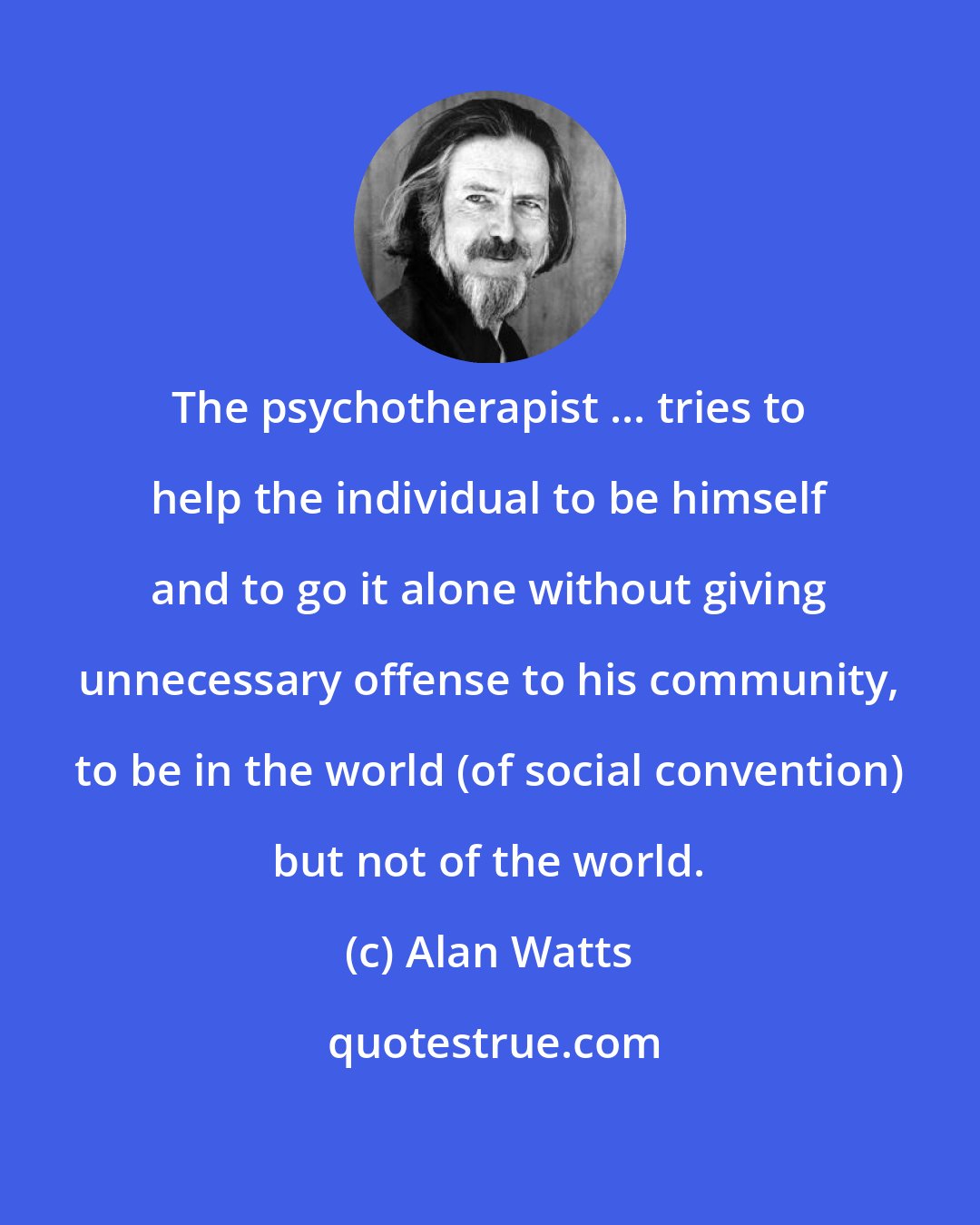 Alan Watts: The psychotherapist ... tries to help the individual to be himself and to go it alone without giving unnecessary offense to his community, to be in the world (of social convention) but not of the world.