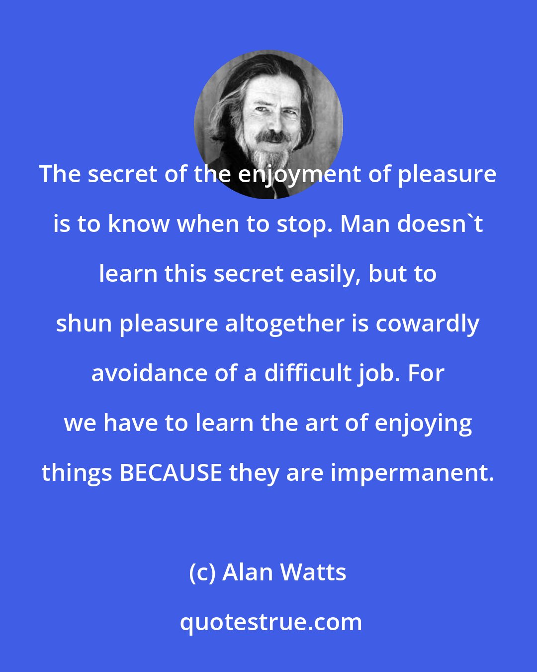 Alan Watts: The secret of the enjoyment of pleasure is to know when to stop. Man doesn't learn this secret easily, but to shun pleasure altogether is cowardly avoidance of a difficult job. For we have to learn the art of enjoying things BECAUSE they are impermanent.