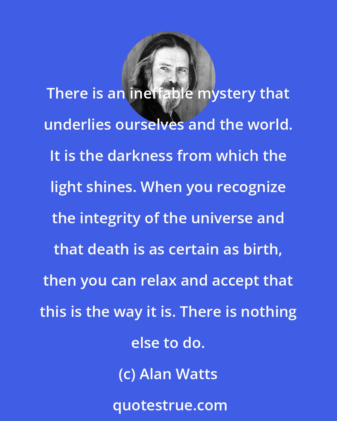 Alan Watts: There is an ineffable mystery that underlies ourselves and the world. It is the darkness from which the light shines. When you recognize the integrity of the universe and that death is as certain as birth, then you can relax and accept that this is the way it is. There is nothing else to do.