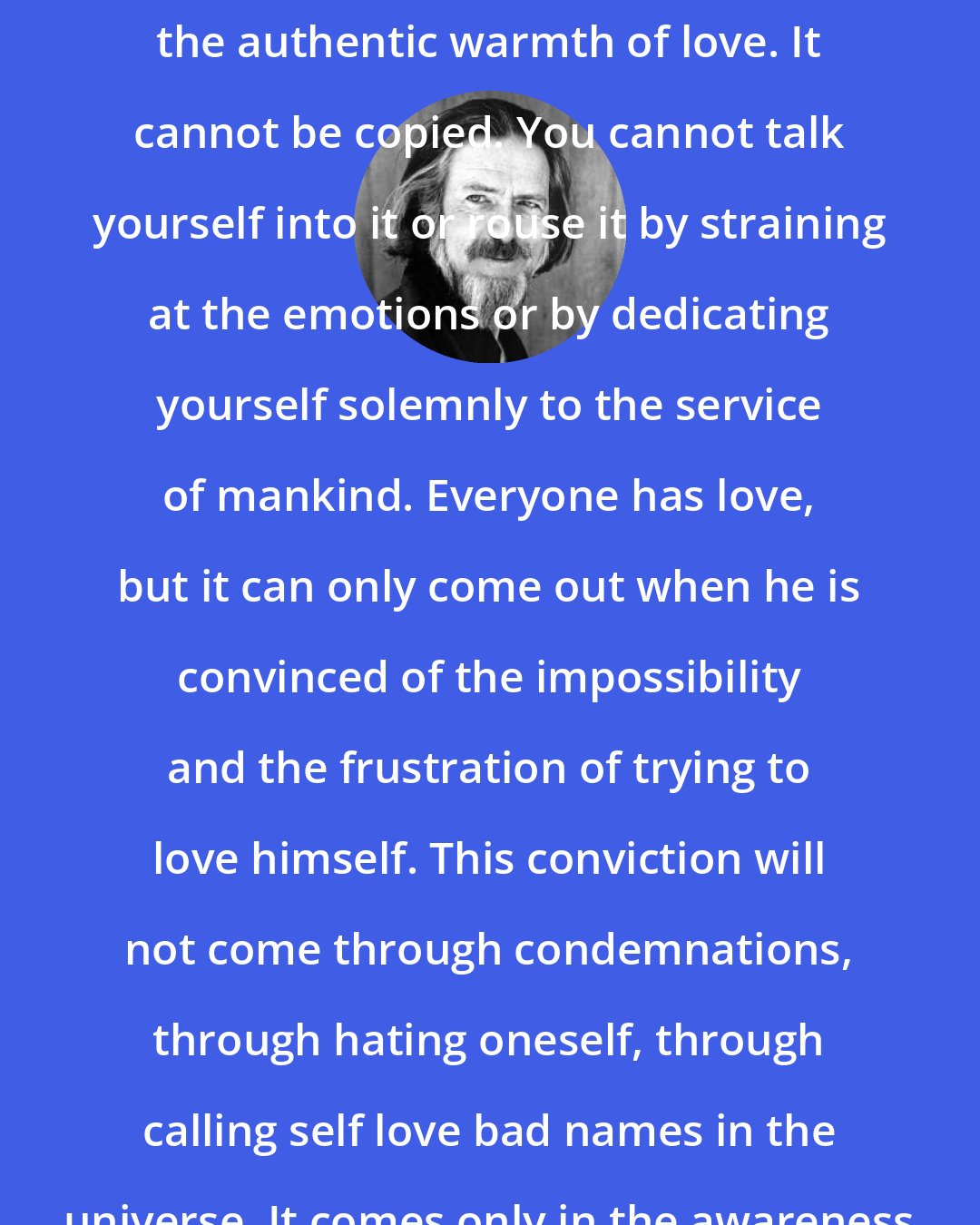 Alan Watts: There is no formula for generating the authentic warmth of love. It cannot be copied. You cannot talk yourself into it or rouse it by straining at the emotions or by dedicating yourself solemnly to the service of mankind. Everyone has love, but it can only come out when he is convinced of the impossibility and the frustration of trying to love himself. This conviction will not come through condemnations, through hating oneself, through calling self love bad names in the universe. It comes only in the awareness that one has no self to love.