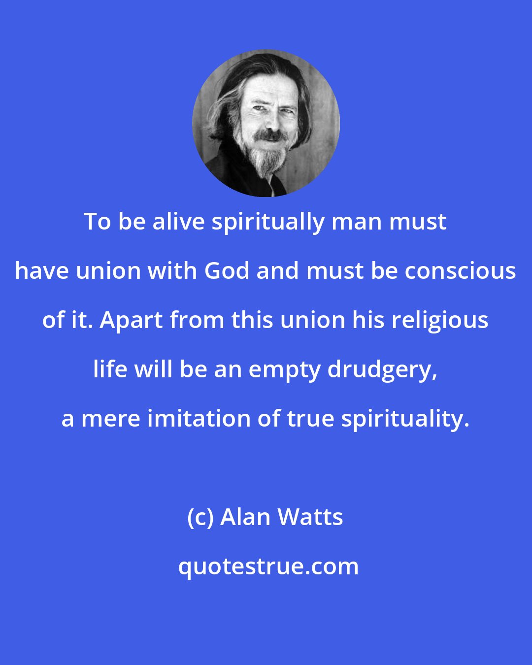 Alan Watts: To be alive spiritually man must have union with God and must be conscious of it. Apart from this union his religious life will be an empty drudgery, a mere imitation of true spirituality.