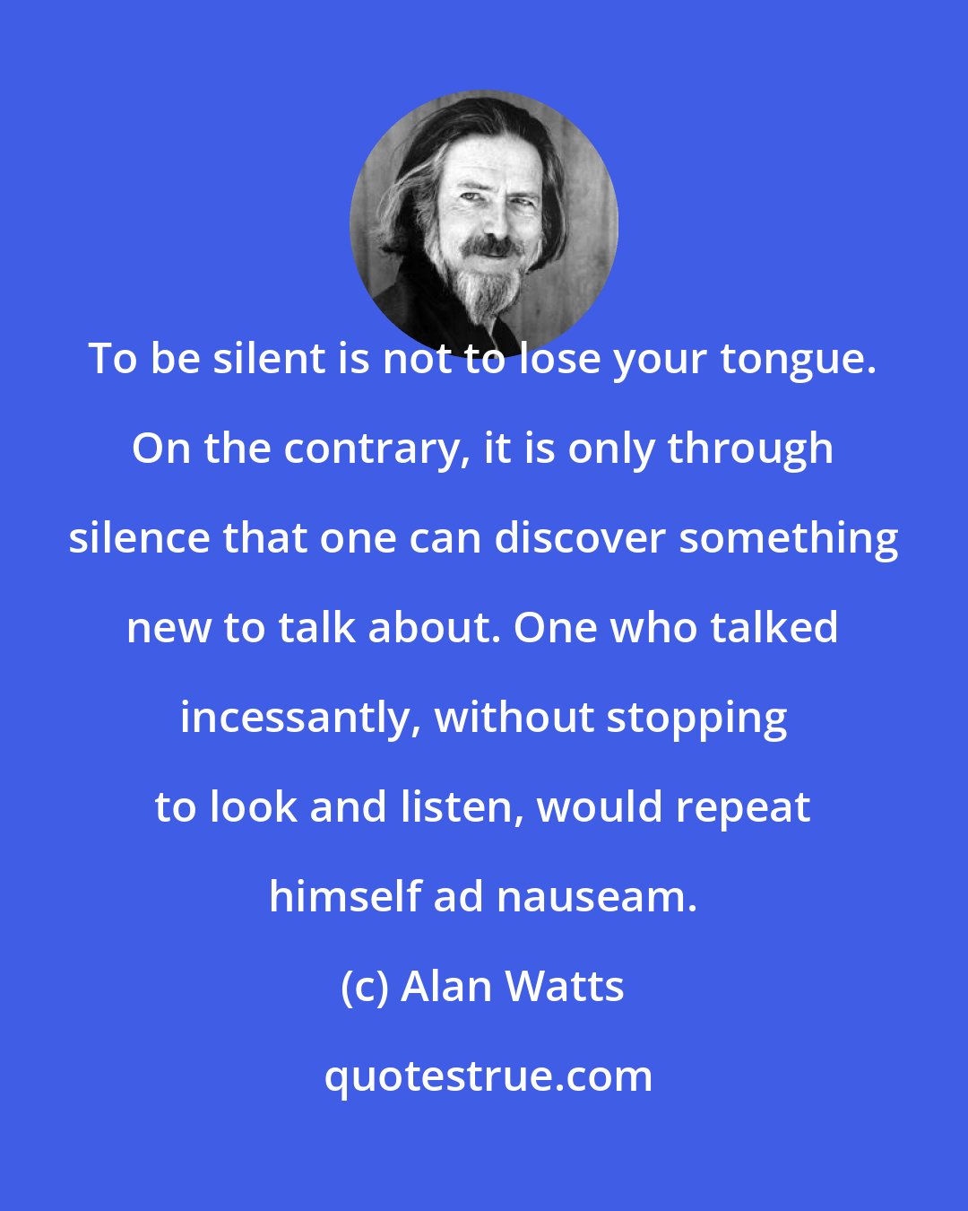 Alan Watts: To be silent is not to lose your tongue. On the contrary, it is only through silence that one can discover something new to talk about. One who talked incessantly, without stopping to look and listen, would repeat himself ad nauseam.