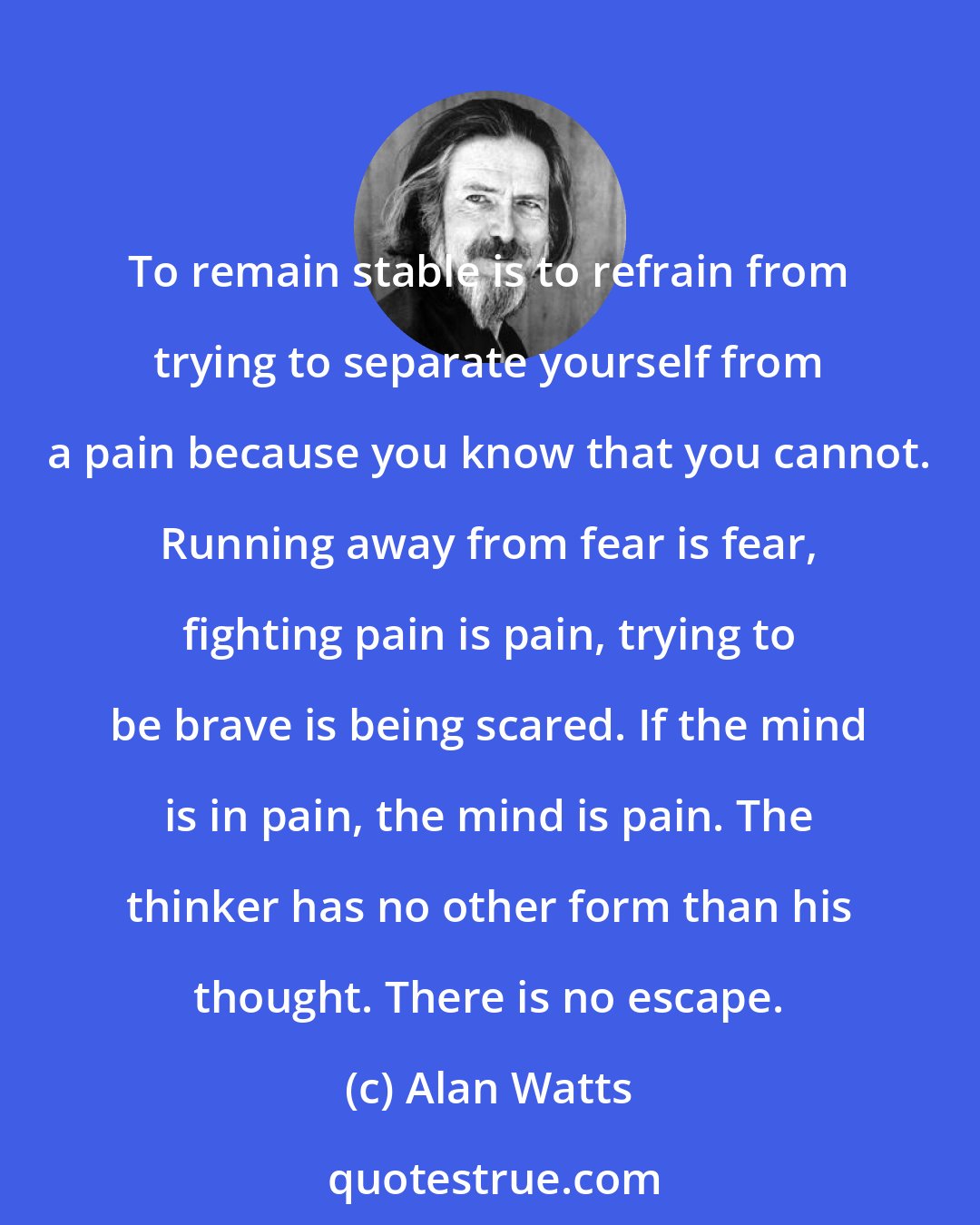 Alan Watts: To remain stable is to refrain from trying to separate yourself from a pain because you know that you cannot. Running away from fear is fear, fighting pain is pain, trying to be brave is being scared. If the mind is in pain, the mind is pain. The thinker has no other form than his thought. There is no escape.