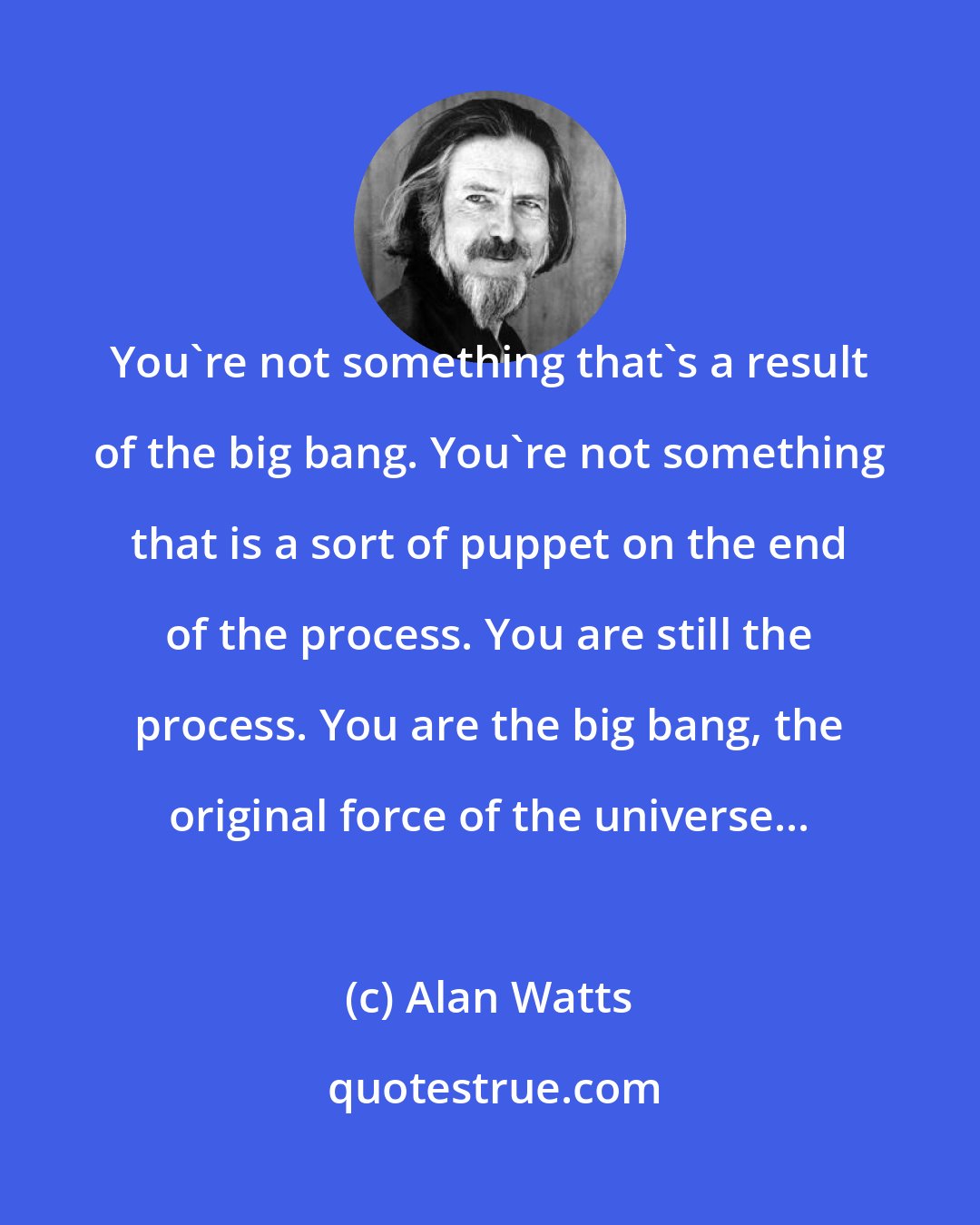 Alan Watts: You're not something that's a result of the big bang. You're not something that is a sort of puppet on the end of the process. You are still the process. You are the big bang, the original force of the universe...