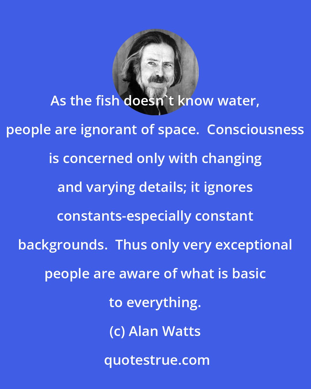 Alan Watts: As the fish doesn't know water, people are ignorant of space.  Consciousness is concerned only with changing and varying details; it ignores constants-especially constant backgrounds.  Thus only very exceptional people are aware of what is basic to everything.