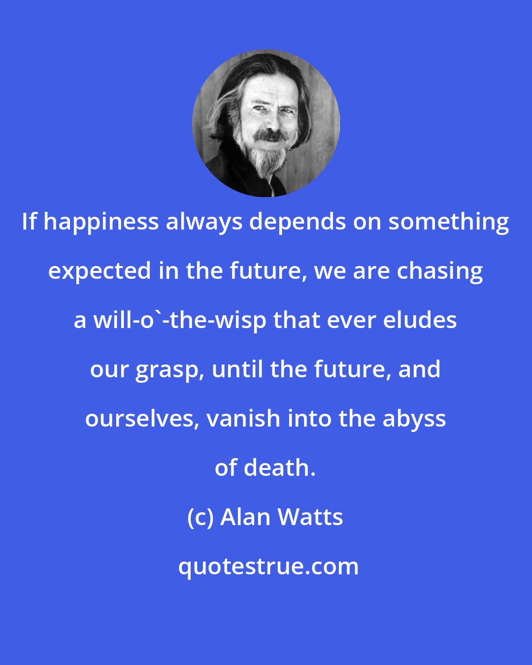 Alan Watts: If happiness always depends on something expected in the future, we are chasing a will-o'-the-wisp that ever eludes our grasp, until the future, and ourselves, vanish into the abyss of death.