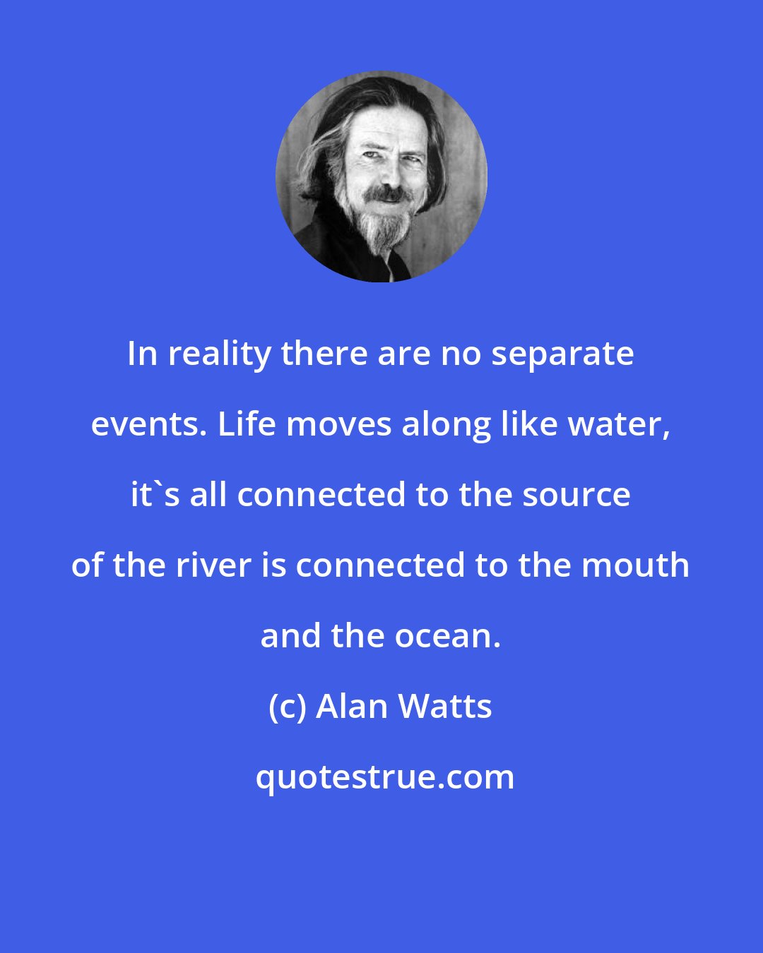 Alan Watts: In reality there are no separate events. Life moves along like water, it's all connected to the source of the river is connected to the mouth and the ocean.