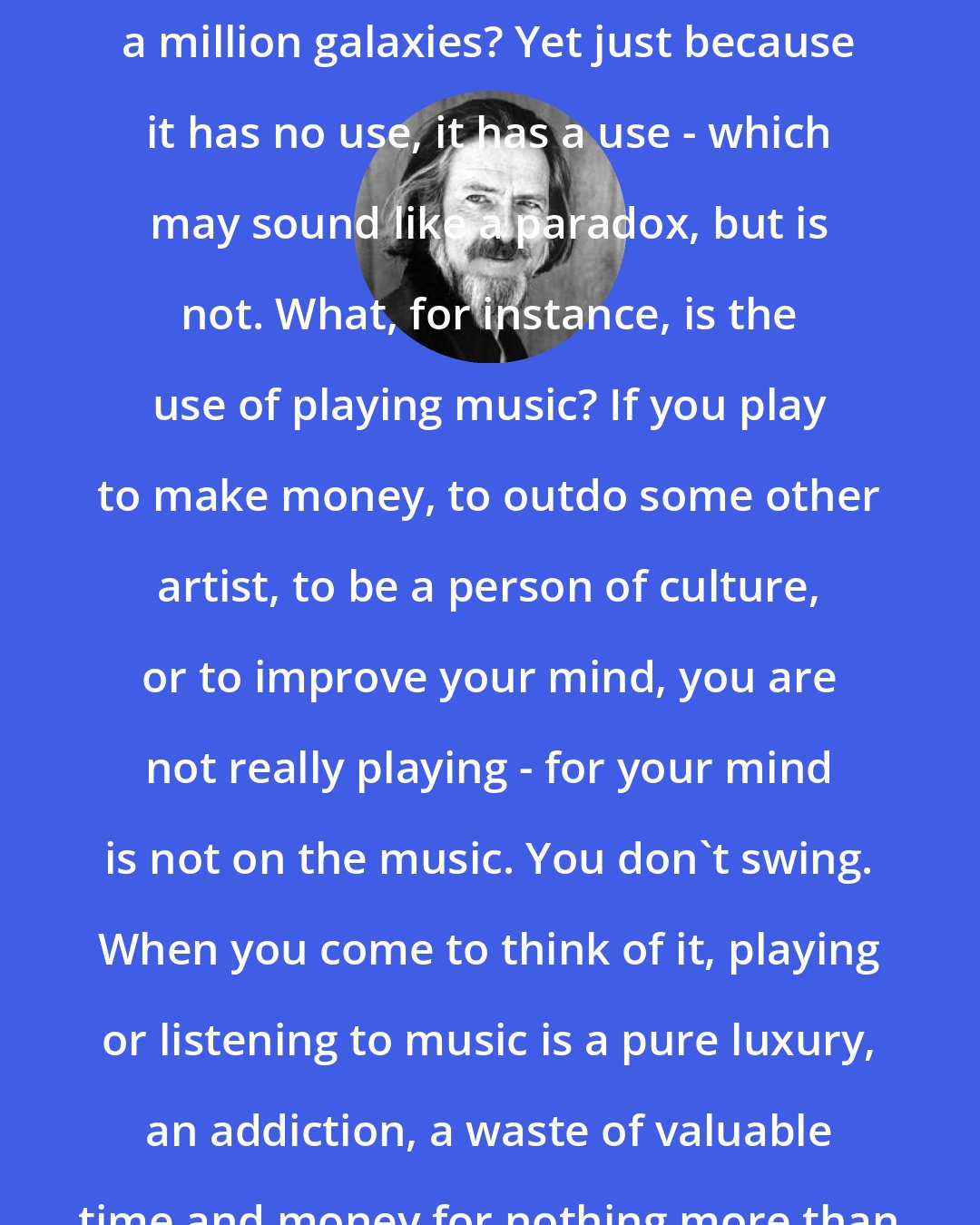 Alan Watts: Of what use is the universe? What is the practical application of a million galaxies? Yet just because it has no use, it has a use - which may sound like a paradox, but is not. What, for instance, is the use of playing music? If you play to make money, to outdo some other artist, to be a person of culture, or to improve your mind, you are not really playing - for your mind is not on the music. You don't swing. When you come to think of it, playing or listening to music is a pure luxury, an addiction, a waste of valuable time and money for nothing more than making elaborate patterns of sound.