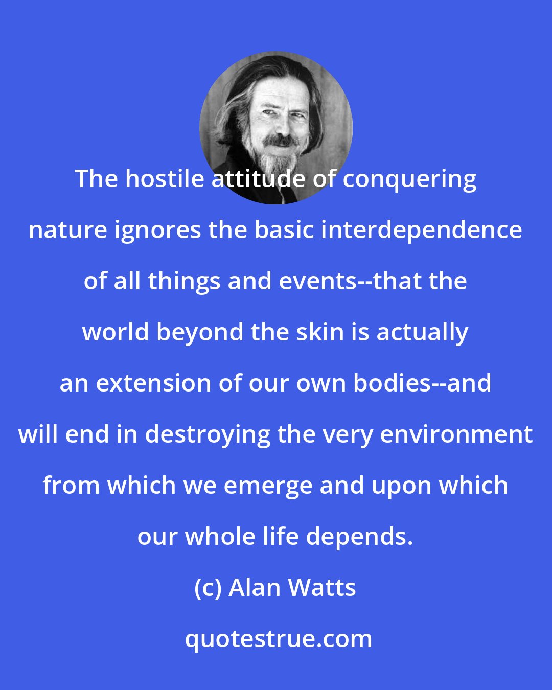 Alan Watts: The hostile attitude of conquering nature ignores the basic interdependence of all things and events--that the world beyond the skin is actually an extension of our own bodies--and will end in destroying the very environment from which we emerge and upon which our whole life depends.