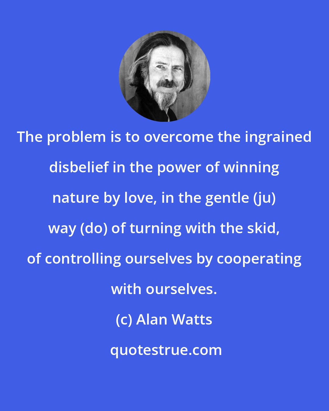 Alan Watts: The problem is to overcome the ingrained disbelief in the power of winning nature by love, in the gentle (ju) way (do) of turning with the skid, of controlling ourselves by cooperating with ourselves.