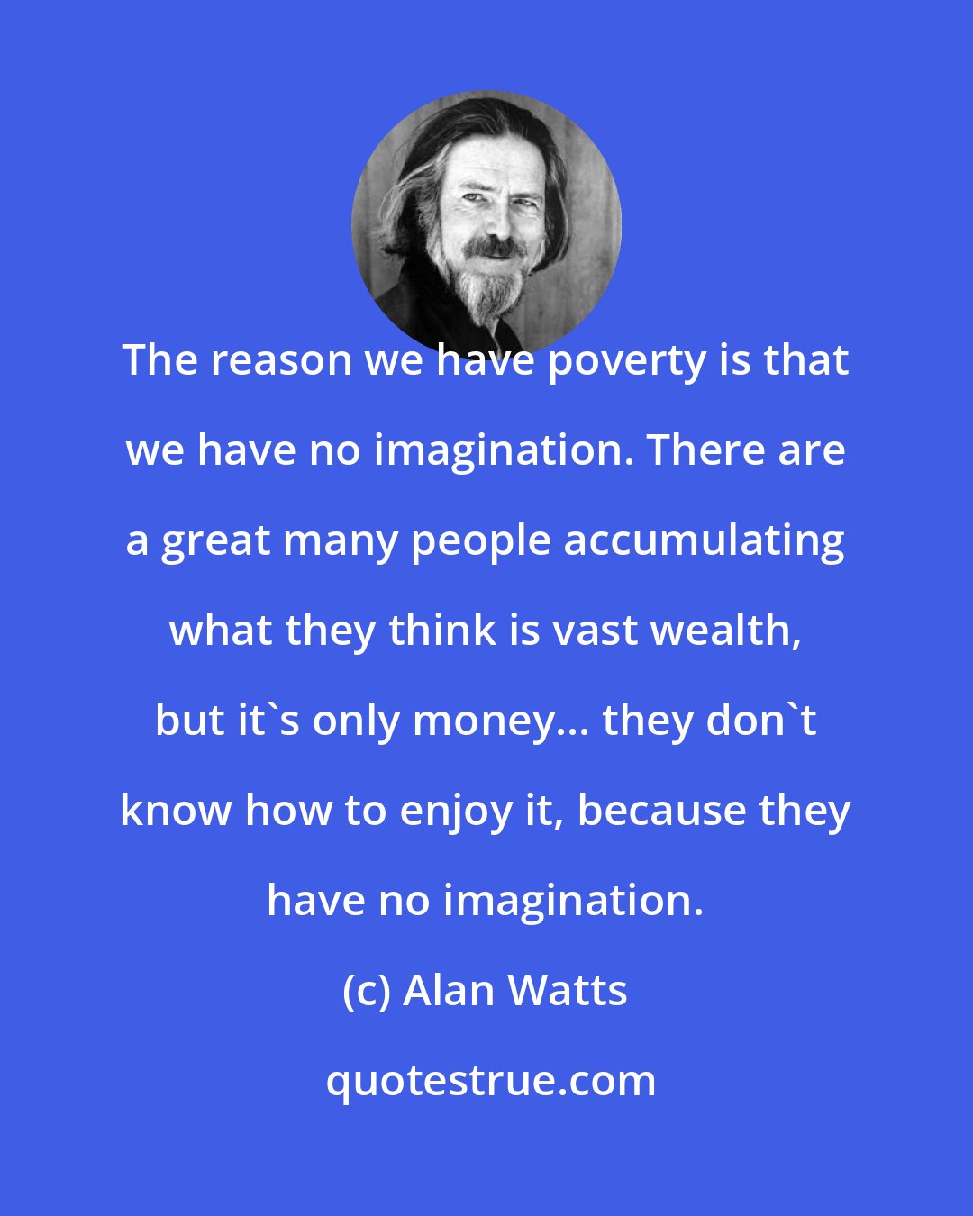 Alan Watts: The reason we have poverty is that we have no imagination. There are a great many people accumulating what they think is vast wealth, but it's only money... they don't know how to enjoy it, because they have no imagination.