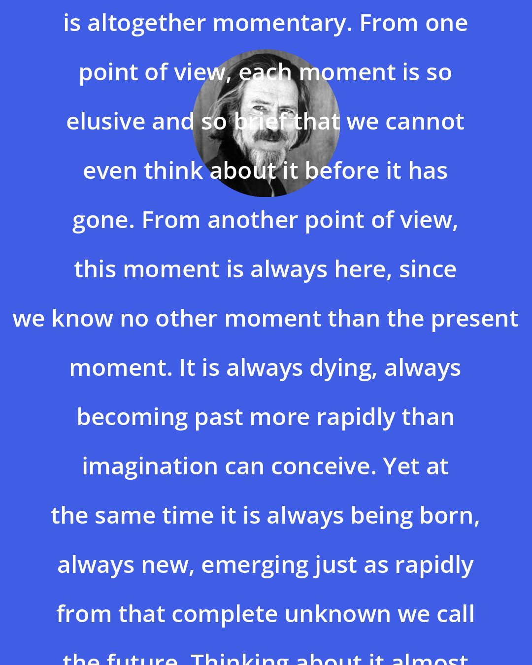 Alan Watts: We are seeing, then, that our experience is altogether momentary. From one point of view, each moment is so elusive and so brief that we cannot even think about it before it has gone. From another point of view, this moment is always here, since we know no other moment than the present moment. It is always dying, always becoming past more rapidly than imagination can conceive. Yet at the same time it is always being born, always new, emerging just as rapidly from that complete unknown we call the future. Thinking about it almost makes you breathless.