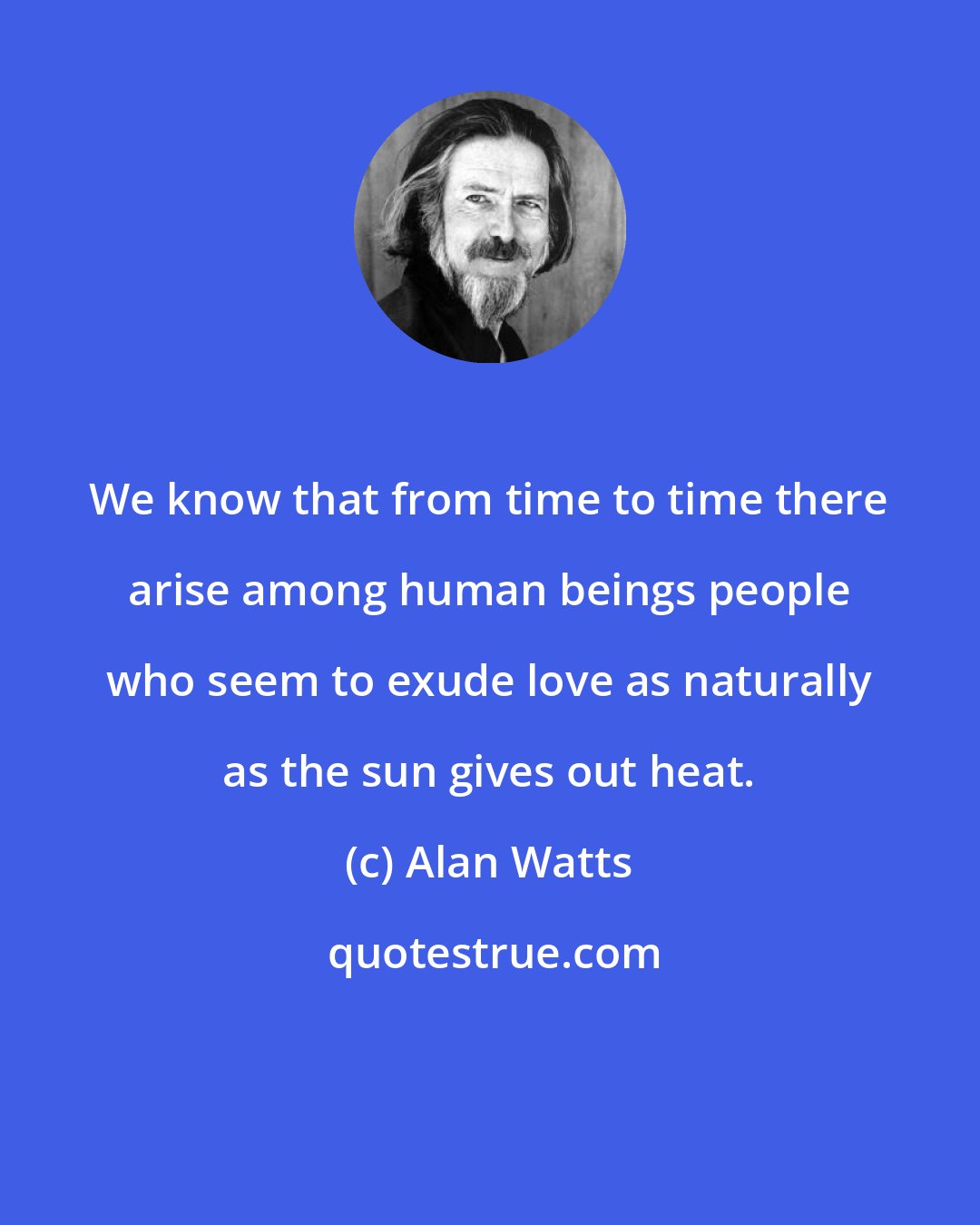 Alan Watts: We know that from time to time there arise among human beings people who seem to exude love as naturally as the sun gives out heat.