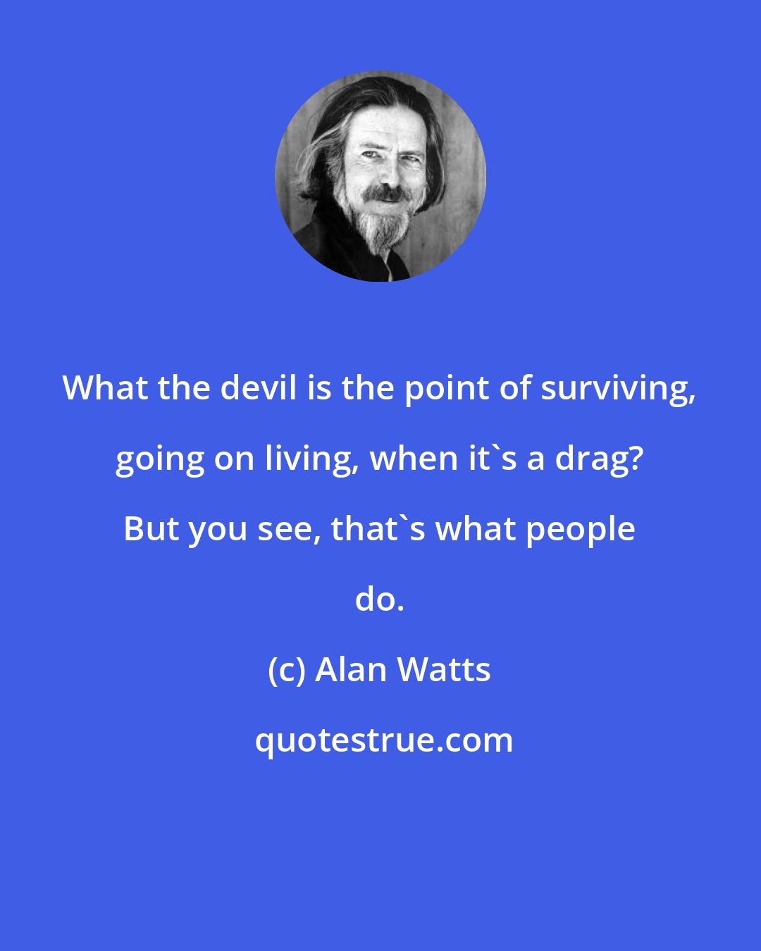 Alan Watts: What the devil is the point of surviving, going on living, when it's a drag? But you see, that's what people do.