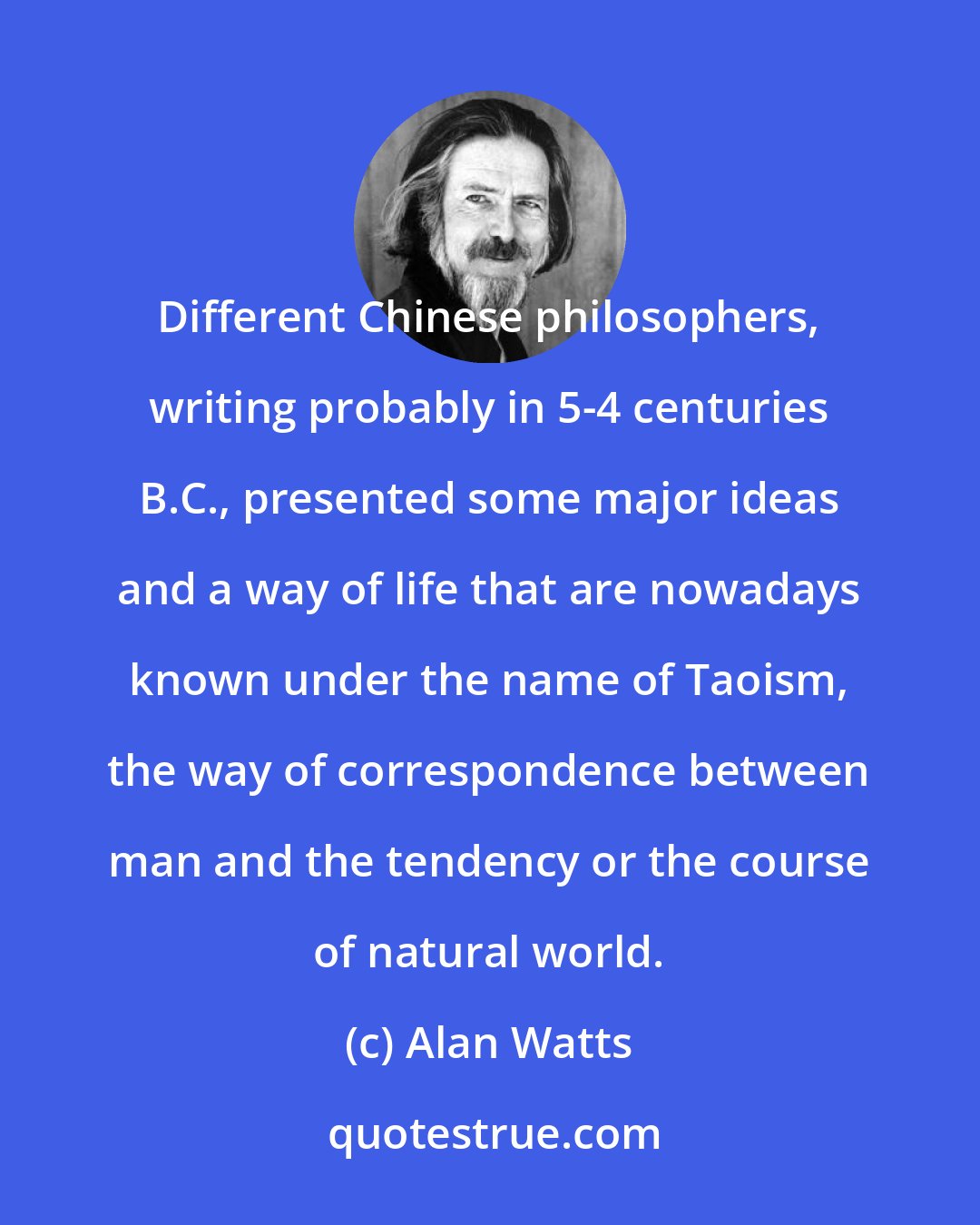 Alan Watts: Different Chinese philosophers, writing probably in 5-4 centuries B.C., presented some major ideas and a way of life that are nowadays known under the name of Taoism, the way of correspondence between man and the tendency or the course of natural world.