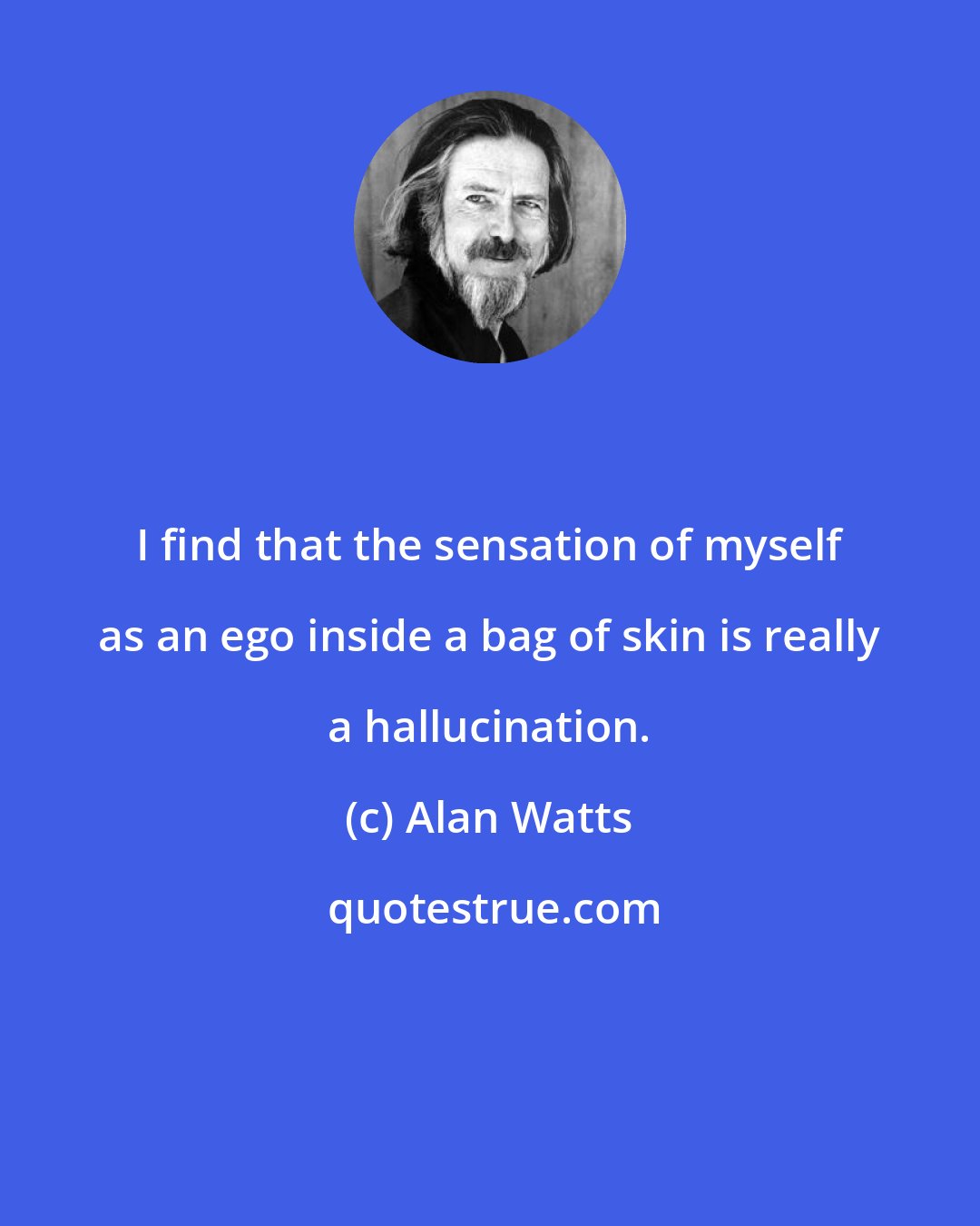 Alan Watts: I find that the sensation of myself as an ego inside a bag of skin is really a hallucination.