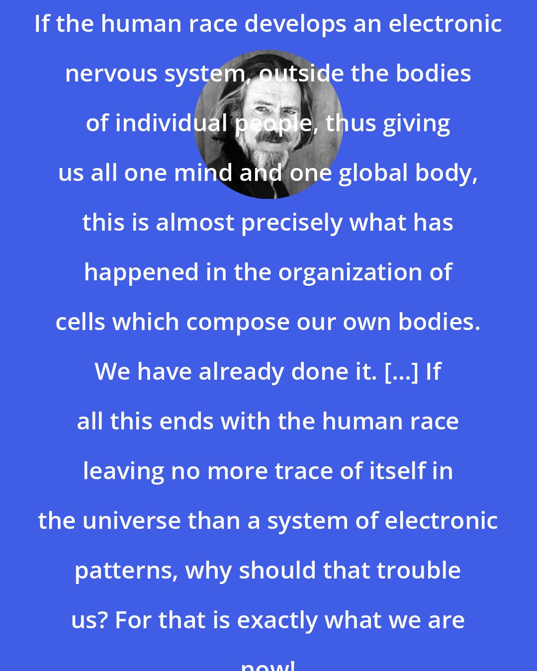 Alan Watts: If the human race develops an electronic nervous system, outside the bodies of individual people, thus giving us all one mind and one global body, this is almost precisely what has happened in the organization of cells which compose our own bodies. We have already done it. [...] If all this ends with the human race leaving no more trace of itself in the universe than a system of electronic patterns, why should that trouble us? For that is exactly what we are now!