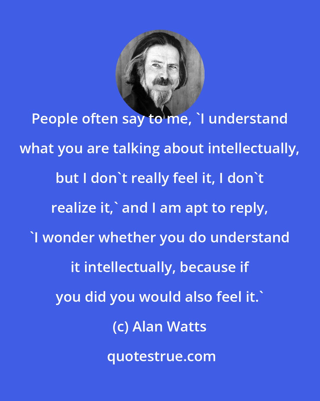 Alan Watts: People often say to me, 'I understand what you are talking about intellectually, but I don't really feel it, I don't realize it,' and I am apt to reply, 'I wonder whether you do understand it intellectually, because if you did you would also feel it.'