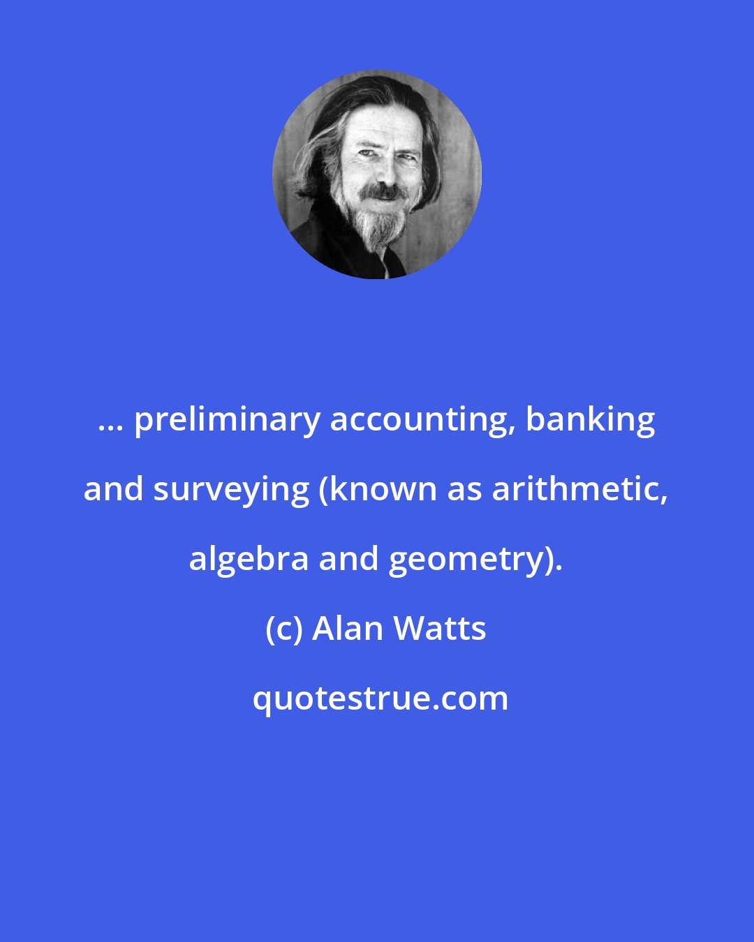 Alan Watts: ... preliminary accounting, banking and surveying (known as arithmetic, algebra and geometry).