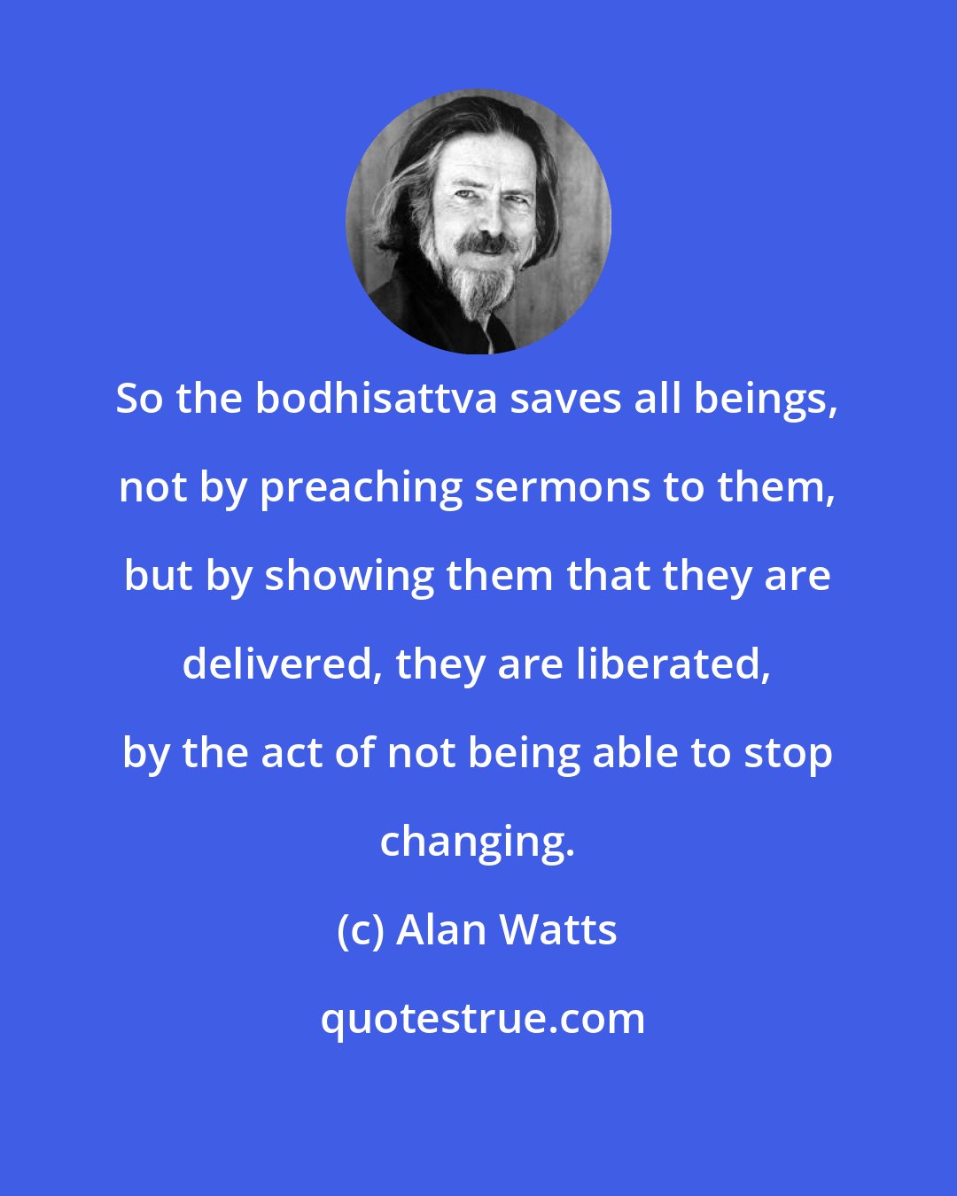 Alan Watts: So the bodhisattva saves all beings, not by preaching sermons to them, but by showing them that they are delivered, they are liberated, by the act of not being able to stop changing.