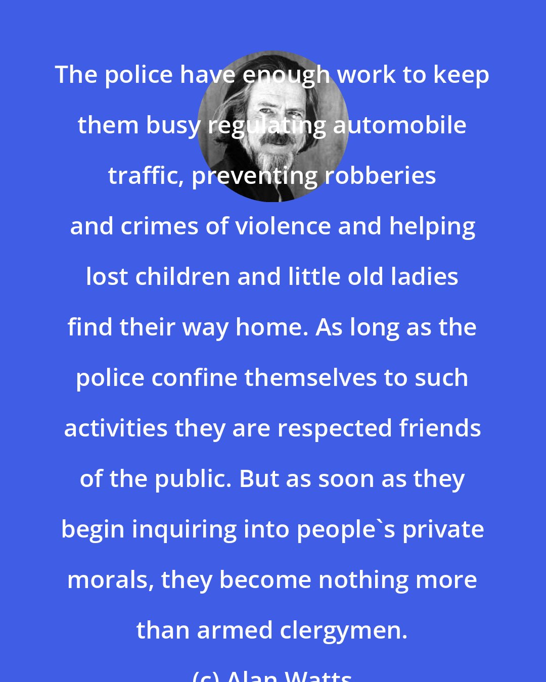 Alan Watts: The police have enough work to keep them busy regulating automobile traffic, preventing robberies and crimes of violence and helping lost children and little old ladies find their way home. As long as the police confine themselves to such activities they are respected friends of the public. But as soon as they begin inquiring into people's private morals, they become nothing more than armed clergymen.