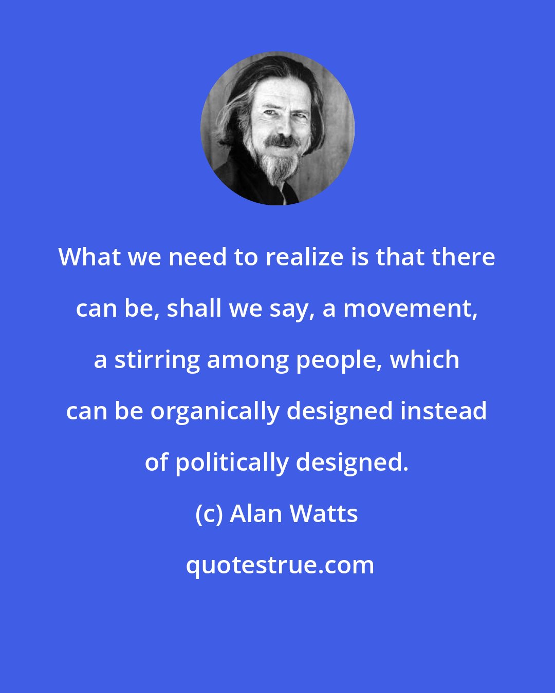 Alan Watts: What we need to realize is that there can be, shall we say, a movement, a stirring among people, which can be organically designed instead of politically designed.