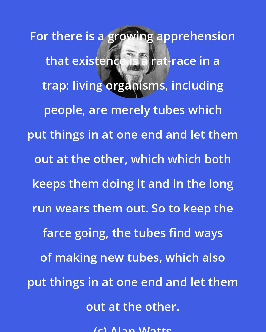 Alan Watts: For there is a growing apprehension that existence is a rat-race in a trap: living organisms, including people, are merely tubes which put things in at one end and let them out at the other, which which both keeps them doing it and in the long run wears them out. So to keep the farce going, the tubes find ways of making new tubes, which also put things in at one end and let them out at the other.