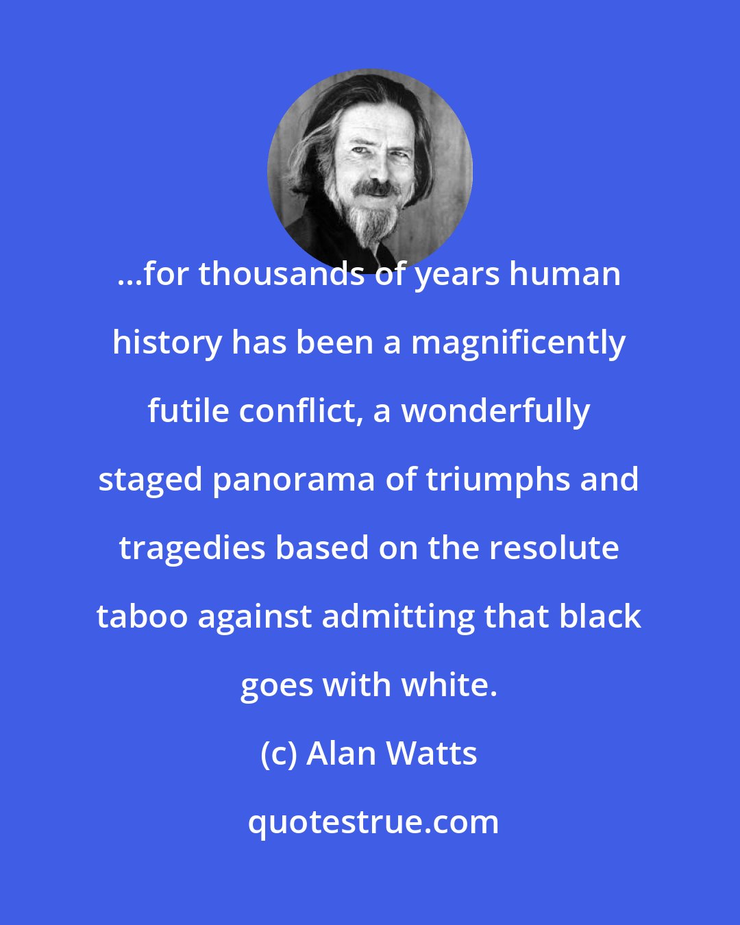 Alan Watts: ...for thousands of years human history has been a magnificently futile conflict, a wonderfully staged panorama of triumphs and tragedies based on the resolute taboo against admitting that black goes with white.