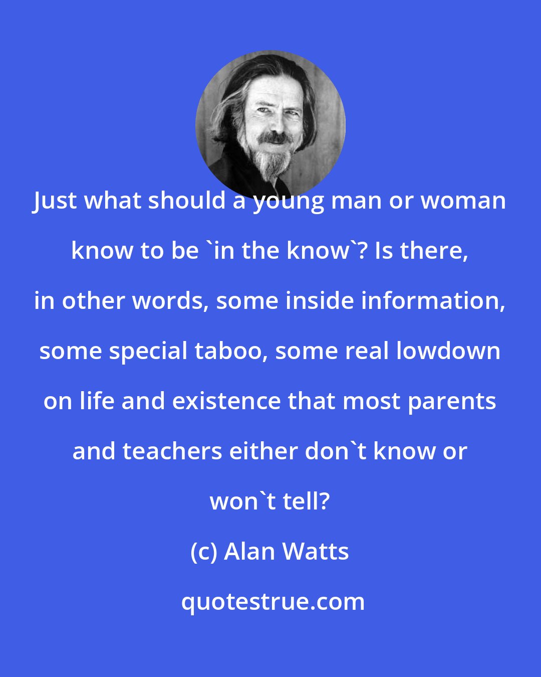 Alan Watts: Just what should a young man or woman know to be 'in the know'? Is there, in other words, some inside information, some special taboo, some real lowdown on life and existence that most parents and teachers either don't know or won't tell?