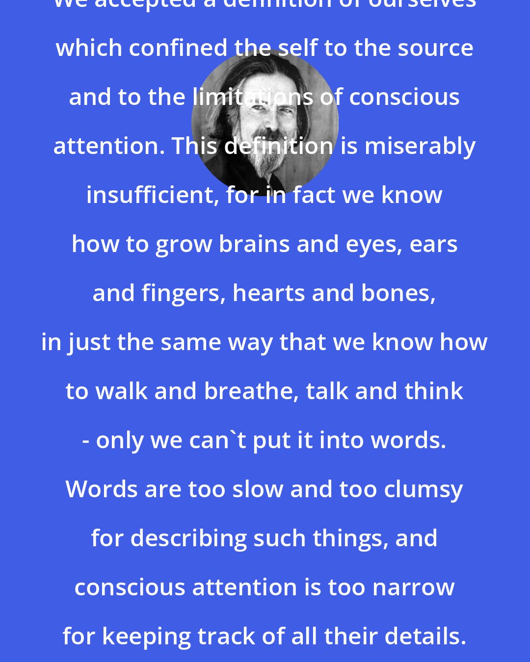 Alan Watts: We accepted a definition of ourselves which confined the self to the source and to the limitations of conscious attention. This definition is miserably insufficient, for in fact we know how to grow brains and eyes, ears and fingers, hearts and bones, in just the same way that we know how to walk and breathe, talk and think - only we can't put it into words. Words are too slow and too clumsy for describing such things, and conscious attention is too narrow for keeping track of all their details.