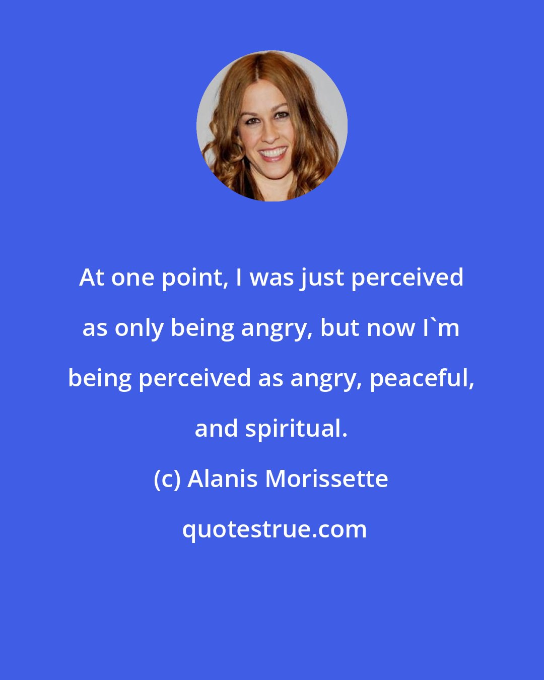 Alanis Morissette: At one point, I was just perceived as only being angry, but now I'm being perceived as angry, peaceful, and spiritual.