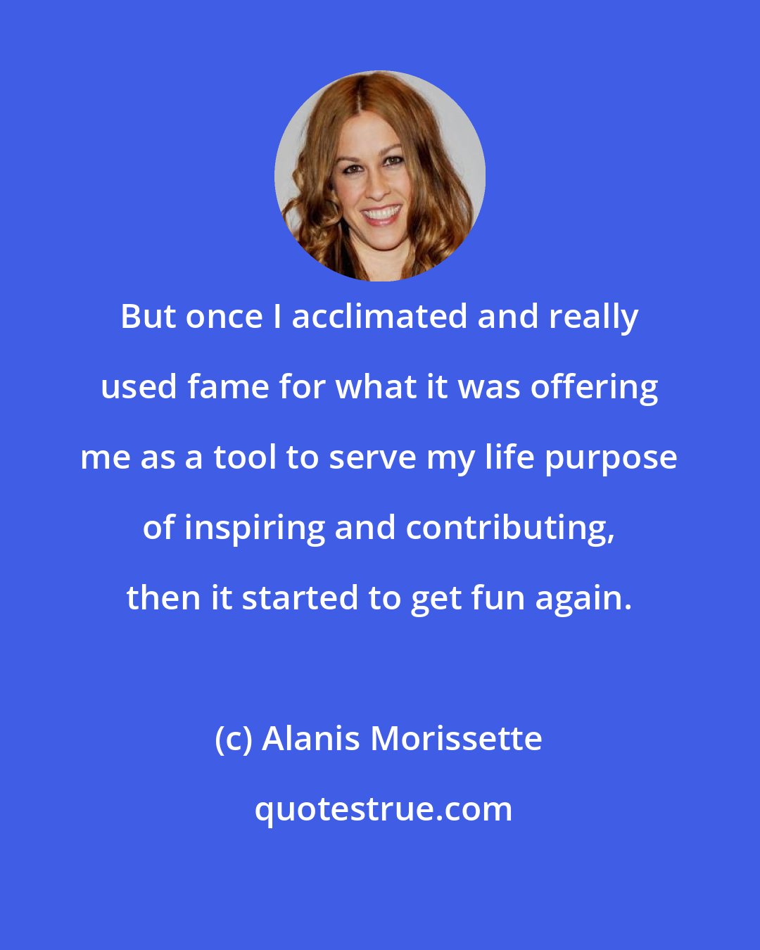 Alanis Morissette: But once I acclimated and really used fame for what it was offering me as a tool to serve my life purpose of inspiring and contributing, then it started to get fun again.