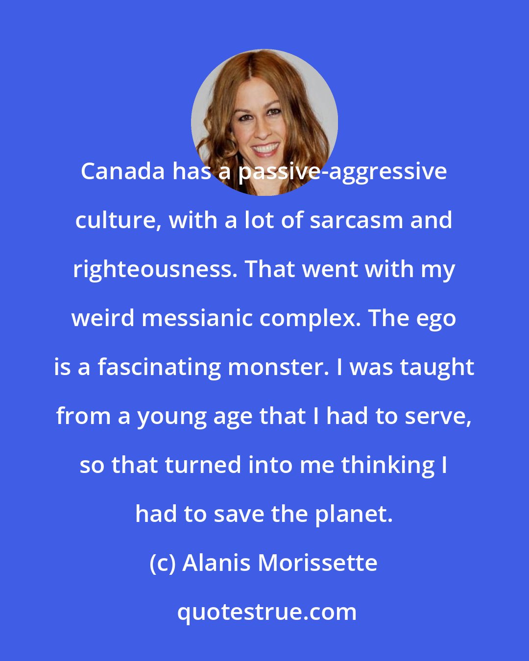 Alanis Morissette: Canada has a passive-aggressive culture, with a lot of sarcasm and righteousness. That went with my weird messianic complex. The ego is a fascinating monster. I was taught from a young age that I had to serve, so that turned into me thinking I had to save the planet.