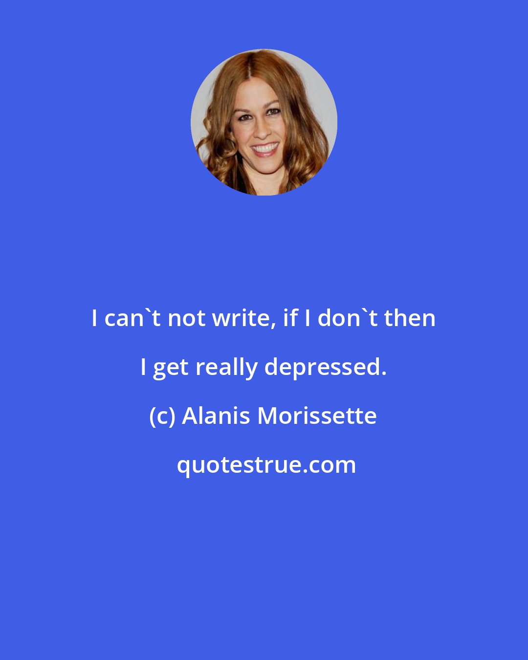 Alanis Morissette: I can't not write, if I don't then I get really depressed.