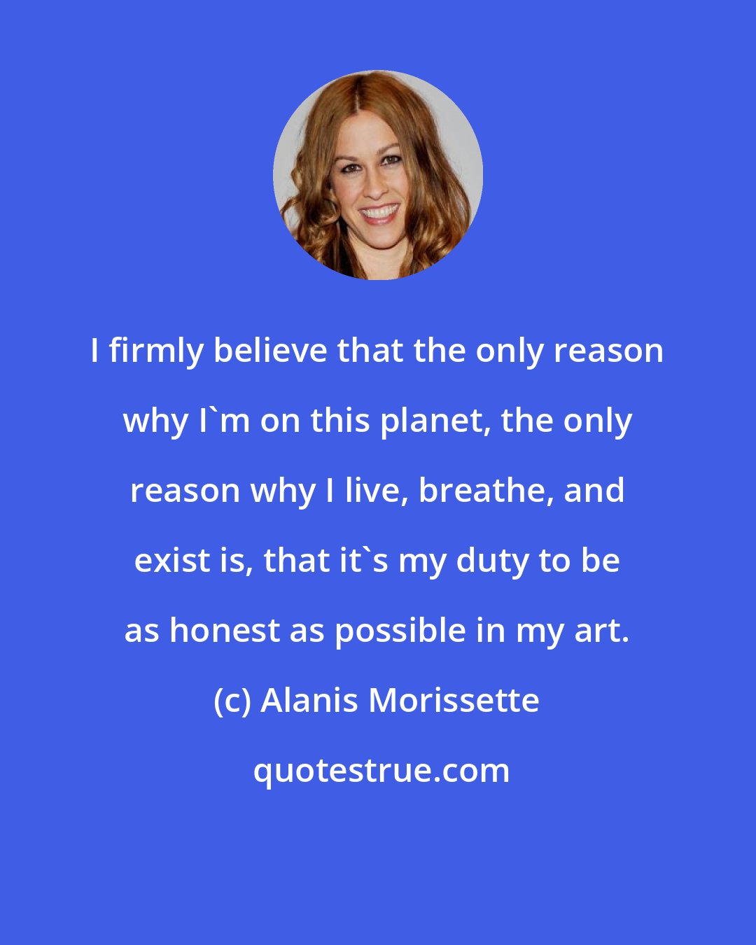 Alanis Morissette: I firmly believe that the only reason why I'm on this planet, the only reason why I live, breathe, and exist is, that it's my duty to be as honest as possible in my art.