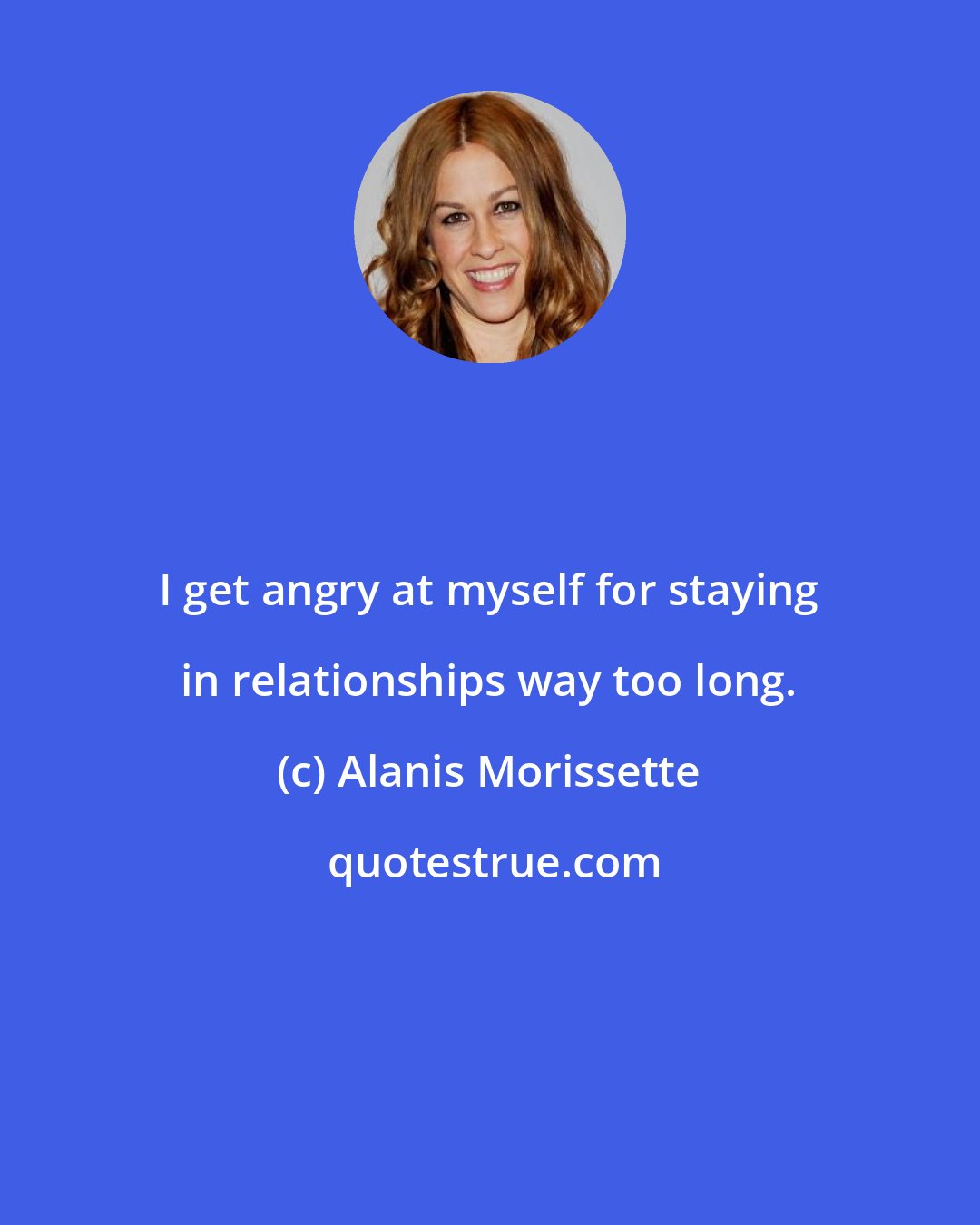 Alanis Morissette: I get angry at myself for staying in relationships way too long.