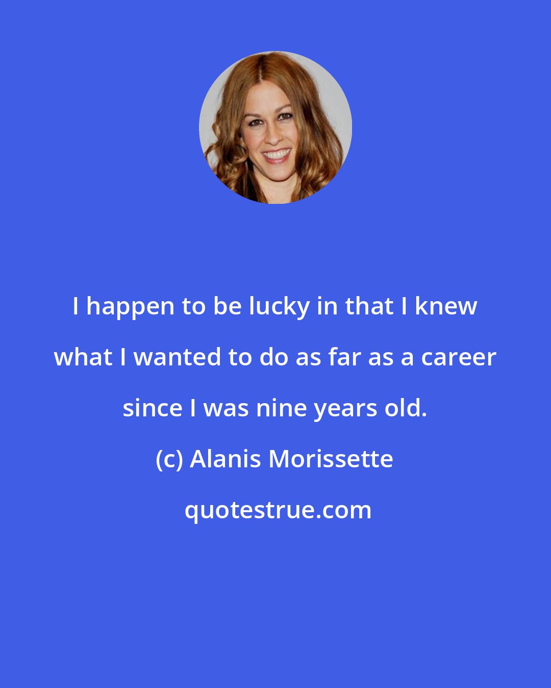 Alanis Morissette: I happen to be lucky in that I knew what I wanted to do as far as a career since I was nine years old.