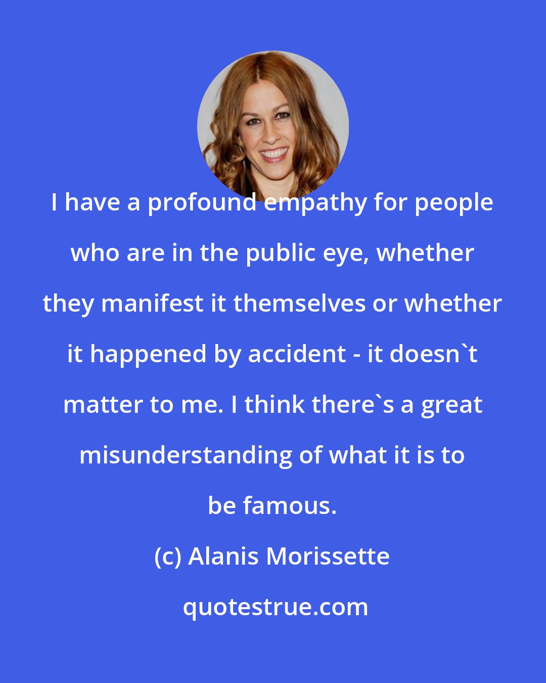 Alanis Morissette: I have a profound empathy for people who are in the public eye, whether they manifest it themselves or whether it happened by accident - it doesn't matter to me. I think there's a great misunderstanding of what it is to be famous.