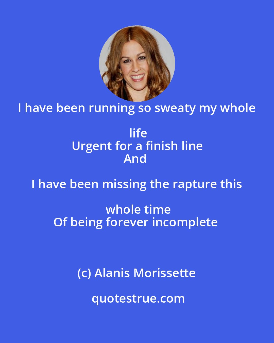 Alanis Morissette: I have been running so sweaty my whole life
Urgent for a finish line
And I have been missing the rapture this whole time
Of being forever incomplete