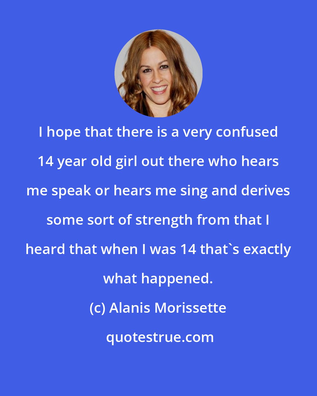 Alanis Morissette: I hope that there is a very confused 14 year old girl out there who hears me speak or hears me sing and derives some sort of strength from that I heard that when I was 14 that's exactly what happened.