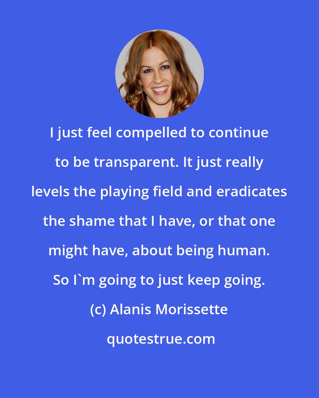 Alanis Morissette: I just feel compelled to continue to be transparent. It just really levels the playing field and eradicates the shame that I have, or that one might have, about being human. So I'm going to just keep going.