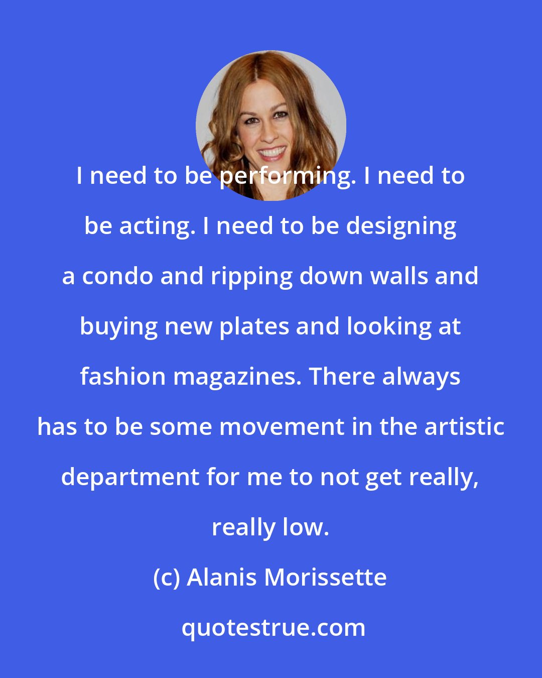 Alanis Morissette: I need to be performing. I need to be acting. I need to be designing a condo and ripping down walls and buying new plates and looking at fashion magazines. There always has to be some movement in the artistic department for me to not get really, really low.